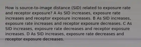 How is source-to-image distance (SID) related to exposure rate and receptor exposure? A As SID increases, exposure rate increases and receptor exposure increases. B As SID increases, exposure rate increases and receptor exposure decreases. C As SID increases, exposure rate decreases and receptor exposure increases. D As SID increases, exposure rate decreases and receptor exposure decreases.