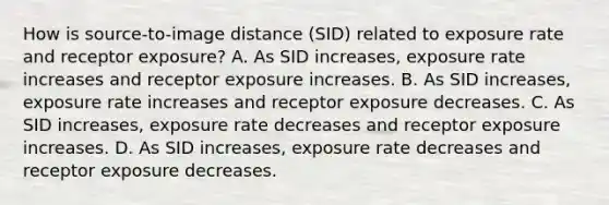 How is source-to-image distance (SID) related to exposure rate and receptor exposure? A. As SID increases, exposure rate increases and receptor exposure increases. B. As SID increases, exposure rate increases and receptor exposure decreases. C. As SID increases, exposure rate decreases and receptor exposure increases. D. As SID increases, exposure rate decreases and receptor exposure decreases.