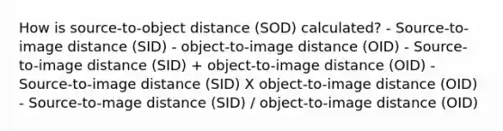 How is source-to-object distance (SOD) calculated? - Source-to-image distance (SID) - object-to-image distance (OID) - Source-to-image distance (SID) + object-to-image distance (OID) - Source-to-image distance (SID) X object-to-image distance (OID) - Source-to-mage distance (SID) / object-to-image distance (OID)