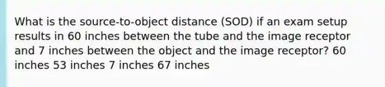 What is the source-to-object distance (SOD) if an exam setup results in 60 inches between the tube and the image receptor and 7 inches between the object and the image receptor? 60 inches 53 inches 7 inches 67 inches