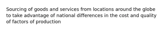 Sourcing of goods and services from locations around the globe to take advantage of national differences in the cost and quality of factors of production