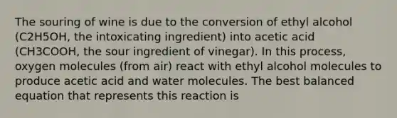 The souring of wine is due to the conversion of ethyl alcohol (C2H5OH, the intoxicating ingredient) into acetic acid (CH3COOH, the sour ingredient of vinegar). In this process, oxygen molecules (from air) react with ethyl alcohol molecules to produce acetic acid and water molecules. The best balanced equation that represents this reaction is