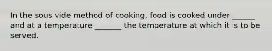 In the sous vide method of cooking, food is cooked under ______ and at a temperature _______ the temperature at which it is to be served.