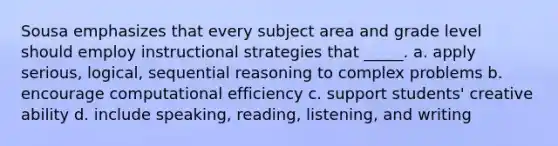 Sousa emphasizes that every subject area and grade level should employ instructional strategies that _____. a. apply serious, logical, sequential reasoning to complex problems b. encourage computational efficiency c. support students' creative ability d. include speaking, reading, listening, and writing