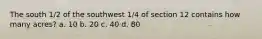 The south 1/2 of the southwest 1/4 of section 12 contains how many acres? a. 10 b. 20 c. 40 d. 80