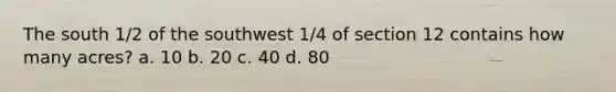 The south 1/2 of the southwest 1/4 of section 12 contains how many acres? a. 10 b. 20 c. 40 d. 80