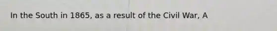 In the South in 1865, as a result of the Civil War, A