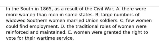 In the South in 1865, as a result of the Civil War, A. there were more women than men in some states. B. large numbers of widowed Southern women married Union soldiers. C. few women could find employment. D. the traditional roles of women were reinforced and maintained. E. women were granted the right to vote for their wartime service.