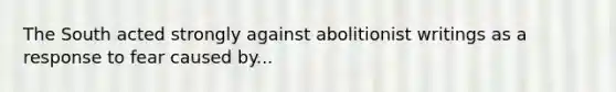 The South acted strongly against abolitionist writings as a response to fear caused by...