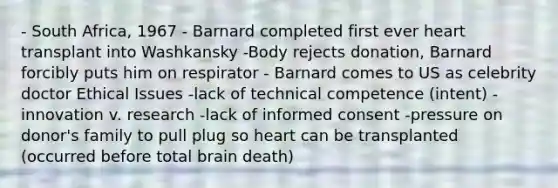 - South Africa, 1967 - Barnard completed first ever heart transplant into Washkansky -Body rejects donation, Barnard forcibly puts him on respirator - Barnard comes to US as celebrity doctor Ethical Issues -lack of technical competence (intent) -innovation v. research -lack of informed consent -pressure on donor's family to pull plug so heart can be transplanted (occurred before total brain death)