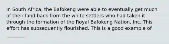 In South Africa, the Bafokeng were able to eventually get much of their land back from the white settlers who had taken it through the formation of the Royal Bafokeng Nation, Inc. This effort has subsequently flourished. This is a good example of ________.