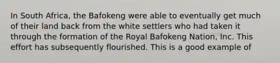 In South Africa, the Bafokeng were able to eventually get much of their land back from the white settlers who had taken it through the formation of the Royal Bafokeng Nation, Inc. This effort has subsequently flourished. This is a good example of