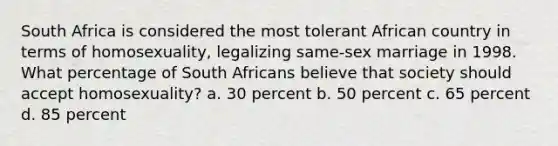 South Africa is considered the most tolerant African country in terms of homosexuality, legalizing same-sex marriage in 1998. What percentage of South Africans believe that society should accept homosexuality? a. 30 percent b. 50 percent c. 65 percent d. 85 percent