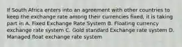 If South Africa enters into an agreement with other countries to keep the exchange rate among their currencies fixed, it is taking part in A. Fixed Exchange Rate System B. Floating currency exchange rate system C. Gold standard Exchange rate system D. Managed float exchange rate system