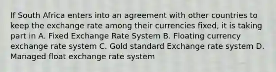 If South Africa enters into an agreement with other countries to keep the exchange rate among their currencies fixed, it is taking part in A. Fixed Exchange Rate System B. Floating currency exchange rate system C. Gold standard Exchange rate system D. Managed float exchange rate system