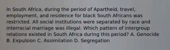 In South Africa, during the period of Apartheid, travel, employment, and residence for black South Africans was restricted. All social institutions were separated by race and interracial marriage was illegal. Which pattern of intergroup relations existed in South Africa during this period? A. Genocide B. Expulsion C. Assimilation D. Segregation