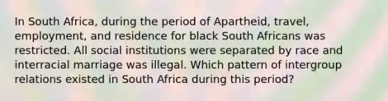 In South Africa, during the period of Apartheid, travel, employment, and residence for black South Africans was restricted. All social institutions were separated by race and interracial marriage was illegal. Which pattern of intergroup relations existed in South Africa during this period?