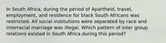 In South Africa, during the period of Apartheid, travel, employment, and residence for black South Africans was restricted. All social institutions were separated by race and interracial marriage was illegal. Which pattern of inter group relations existed in South Africa during this period?