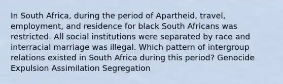 In South Africa, during the period of Apartheid, travel, employment, and residence for black South Africans was restricted. All social institutions were separated by race and interracial marriage was illegal. Which pattern of intergroup relations existed in South Africa during this period? Genocide Expulsion Assimilation Segregation