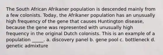 The South African Afrikaner population is descended mainly from a few colonists. Today, the Afrikaner population has an unusually high frequency of the gene that causes Huntington disease, because the gene was represented with unusually high frequency in the original Dutch colonists. This is an example of a population _____. a. discovery panel b. gene pool c. bottleneck d. genetic admixture