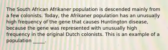 The South African Afrikaner population is descended mainly from a few colonists. Today, the Afrikaner population has an unusually high frequency of the gene that causes Huntington disease, because the gene was represented with unusually high frequency in the original Dutch colonists. This is an example of a population _____.