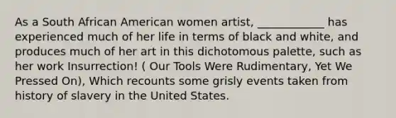 As a South African American women artist, ____________ has experienced much of her life in terms of black and white, and produces much of her art in this dichotomous palette, such as her work Insurrection! ( Our Tools Were Rudimentary, Yet We Pressed On), Which recounts some grisly events taken from history of slavery in the United States.