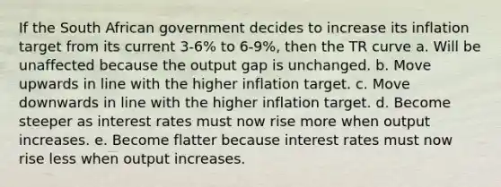 If the South African government decides to increase its inflation target from its current 3-6% to 6-9%, then the TR curve a. Will be unaffected because the output gap is unchanged. b. Move upwards in line with the higher inflation target. c. Move downwards in line with the higher inflation target. d. Become steeper as <a href='https://www.questionai.com/knowledge/kUDTXKmzs3-interest-rates' class='anchor-knowledge'>interest rates</a> must now rise more when output increases. e. Become flatter because interest rates must now rise less when output increases.