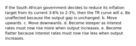 If the South African government decides to reduce its inflation target from its current 3-6% to 2-3%, then the TR curve will a. Be unaffected because the output gap is unchanged. b. Move upwards. c. Move downwards. d. Become steeper as interest rates must now rise more when output increases. e. Become flatter because interest rates must now rise less when output increases.