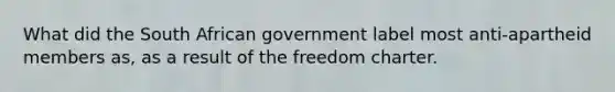 What did the South African government label most anti-apartheid members as, as a result of the freedom charter.