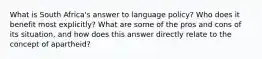 What is South Africa's answer to language policy? Who does it benefit most explicitly? What are some of the pros and cons of its situation, and how does this answer directly relate to the concept of apartheid?