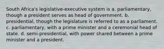 South Africa's legislative-executive system is a. parliamentary, though a president serves as head of government. b. presidential, though the legislature is referred to as a parliament. c. parliamentary, with a prime minister and a ceremonial head of state. d. semi-presidential, with power shared between a prime minister and a president.