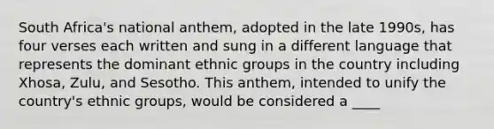 South Africa's national anthem, adopted in the late 1990s, has four verses each written and sung in a different language that represents the dominant ethnic groups in the country including Xhosa, Zulu, and Sesotho. This anthem, intended to unify the country's ethnic groups, would be considered a ____