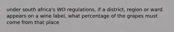 under south africa's WO regulations, if a district, region or ward appears on a wine label, what percentage of the grapes must come from that place