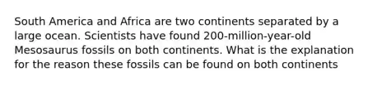 South America and Africa are two continents separated by a large ocean. Scientists have found 200-million-year-old Mesosaurus fossils on both continents. What is the explanation for the reason these fossils can be found on both continents