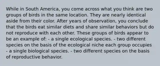 While in South America, you come across what you think are two groups of birds in the same location. They are nearly identical aside from their color. After years of observation, you conclude that the birds eat similar diets and share similar behaviors but do not reproduce with each other. These groups of birds appear to be an example of: - a single ecological species. - two different species on the basis of the ecological niche each group occupies - a single biological species. - two different species on the basis of reproductive behavior.