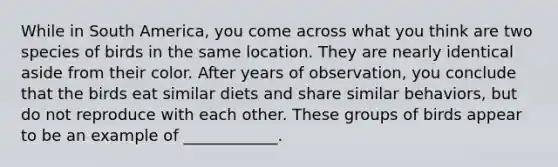 While in South America, you come across what you think are two species of birds in the same location. They are nearly identical aside from their color. After years of observation, you conclude that the birds eat similar diets and share similar behaviors, but do not reproduce with each other. These groups of birds appear to be an example of ____________.