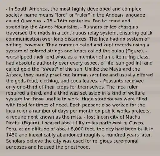 - In South America, the most highly developed and complex society. name means "lord" or "ruler" in the Andean language called Quechua. - 15 - 16th centuries. Pacific coast and straddling the Andes Mountains, - Runners called chasquis traversed the roads in a continuous relay system, ensuring quick communication over long distances. The Inca had no system of writing, however. They communicated and kept records using a system of colored strings and knots called the quipu (Figure). - worshipped their lord who, as a member of an elite ruling class, had absolute authority over every aspect of life. sun god Inti and called gold the "sweat" of the sun. Unlike the Maya and the Aztecs, they rarely practiced human sacrifice and usually offered the gods food, clothing, and coca leaves. - Peasants received only one-third of their crops for themselves. The Inca ruler required a third, and a third was set aside in a kind of welfare system for those unable to work. Huge storehouses were filled with food for times of need. Each peasant also worked for the Inca ruler a number of days per month on public works projects, a requirement known as the mita. - lost Incan city of Machu Picchu (Figure). Located about fifty miles northwest of Cusco, Peru, at an altitude of about 8,000 feet, the city had been built in 1450 and inexplicably abandoned roughly a hundred years later. Scholars believe the city was used for religious ceremonial purposes and housed the priesthood.