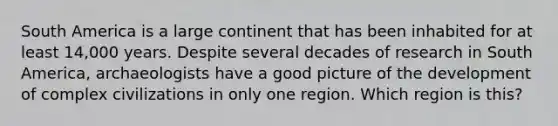 South America is a large continent that has been inhabited for at least 14,000 years. Despite several decades of research in South America, archaeologists have a good picture of the development of complex civilizations in only one region. Which region is this?