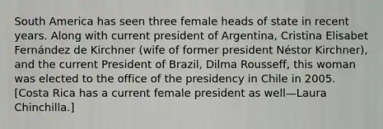 South America has seen three female heads of state in recent years. Along with current president of Argentina, Cristina Elisabet Fernández de Kirchner (wife of former president Néstor Kirchner), and the current President of Brazil, Dilma Rousseff, this woman was elected to the office of the presidency in Chile in 2005. [Costa Rica has a current female president as well—Laura Chinchilla.]