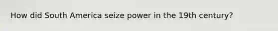 How did South America seize power in the 19th century?