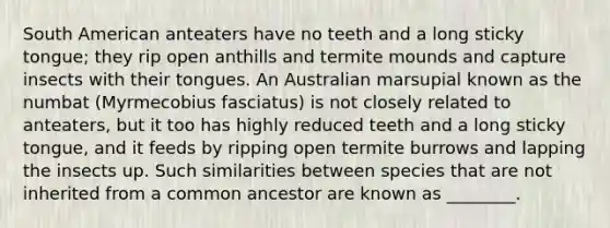 South American anteaters have no teeth and a long sticky tongue; they rip open anthills and termite mounds and capture insects with their tongues. An Australian marsupial known as the numbat (Myrmecobius fasciatus) is not closely related to anteaters, but it too has highly reduced teeth and a long sticky tongue, and it feeds by ripping open termite burrows and lapping the insects up. Such similarities between species that are not inherited from a common ancestor are known as ________.
