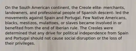 On the South American continent, the Creole elite- merchants, landowners, and professional people of Spanish descent- led the movements against Spain and Portugal. Few Native Americans, blacks, mestizos, mulattoes, or slaves became involved in or benefited from the end of Iberian rule. The Creoles were determined that any drive for political independence from Spain and Portugal should not cause social disruption or the loss of their privileges.