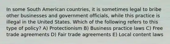 In some South American countries, it is sometimes legal to bribe other businesses and government officials, while this practice is illegal in the United States. Which of the following refers to this type of policy? A) Protectionism B) Business practice laws C) Free trade agreements D) Fair trade agreements E) Local content laws