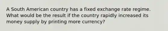 A South American country has a fixed exchange rate regime. What would be the result if the country rapidly increased its money supply by printing more currency?