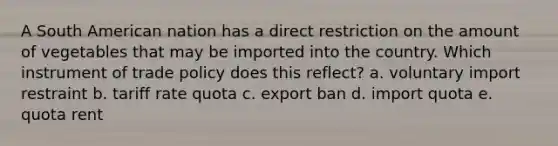 A South American nation has a direct restriction on the amount of vegetables that may be imported into the country. Which instrument of trade policy does this reflect? a. voluntary import restraint b. tariff rate quota c. export ban d. import quota e. quota rent