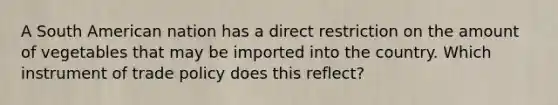 A South American nation has a direct restriction on the amount of vegetables that may be imported into the country. Which instrument of trade policy does this reflect?