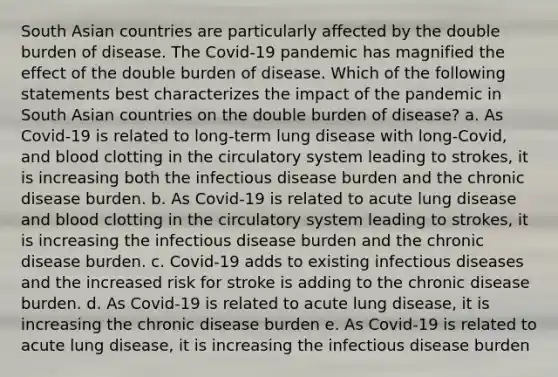 South Asian countries are particularly affected by the double burden of disease. The Covid-19 pandemic has magnified the effect of the double burden of disease. Which of the following statements best characterizes the impact of the pandemic in South Asian countries on the double burden of disease? a. As Covid-19 is related to long-term lung disease with long-Covid, and blood clotting in the circulatory system leading to strokes, it is increasing both the infectious disease burden and the chronic disease burden. b. As Covid-19 is related to acute lung disease and blood clotting in the circulatory system leading to strokes, it is increasing the infectious disease burden and the chronic disease burden. c. Covid-19 adds to existing infectious diseases and the increased risk for stroke is adding to the chronic disease burden. d. As Covid-19 is related to acute lung disease, it is increasing the chronic disease burden e. As Covid-19 is related to acute lung disease, it is increasing the infectious disease burden