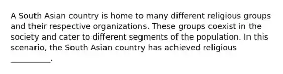 A South Asian country is home to many different religious groups and their respective organizations. These groups coexist in the society and cater to different segments of the population. In this scenario, the South Asian country has achieved religious __________.