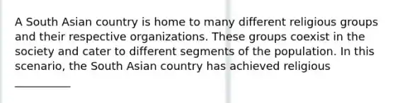 A South Asian country is home to many different religious groups and their respective organizations. These groups coexist in the society and cater to different segments of the population. In this scenario, the South Asian country has achieved religious __________