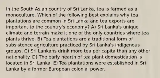 In the South Asian country of Sri Lanka, tea is farmed as a monoculture. Which of the following best explains why tea plantations are common in Sri Lanka and tea exports are important to the country's economy? A) Sri Lanka's unique climate and terrain make it one of the only countries where tea plants thrive. B) Tea plantations are a traditional form of subsistence agriculture practiced by Sri Lanka's indigenous groups. C) Sri Lankans drink more tea per capita than any other nationality. D) The early hearth of tea plant domestication is located in Sri Lanka. E) Tea plantations were established in Sri Lanka by a former European colonial power.